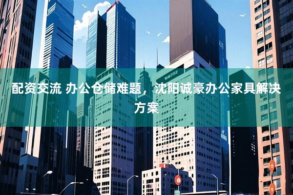 配资交流 办公仓储难题，沈阳诚豪办公家具解决方案