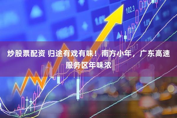 炒股票配资 归途有戏有味！南方小年，广东高速服务区年味浓