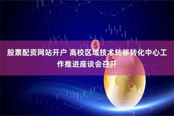 股票配资网站开户 高校区域技术转移转化中心工作推进座谈会召开