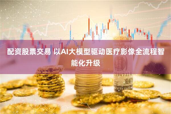 配资股票交易 以AI大模型驱动医疗影像全流程智能化升级